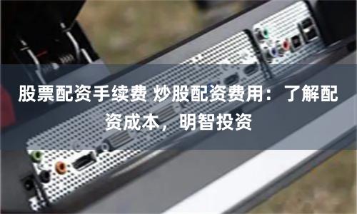 股票配资手续费 炒股配资费用：了解配资成本，明智投资
