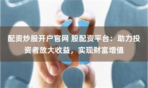 配资炒股开户官网 股配资平台：助力投资者放大收益，实现财富增值
