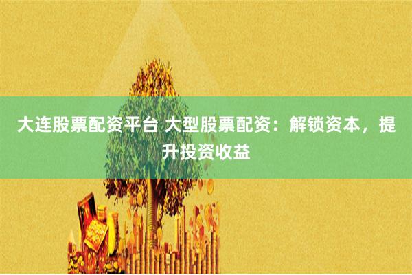 大连股票配资平台 大型股票配资：解锁资本，提升投资收益