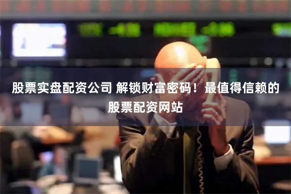 股票实盘配资公司 解锁财富密码！最值得信赖的股票配资网站