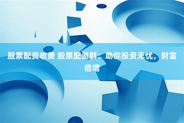股票配资收费 股票配资群：助你投资无忧，财富倍增