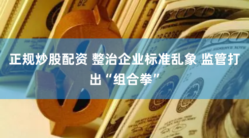 正规炒股配资 整治企业标准乱象 监管打出“组合拳”
