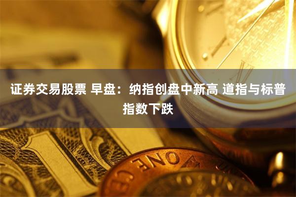 证券交易股票 早盘：纳指创盘中新高 道指与标普指数下跌