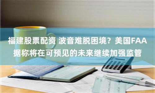 福建股票配资 波音难脱困境？美国FAA据称将在可预见的未来继续加强监管