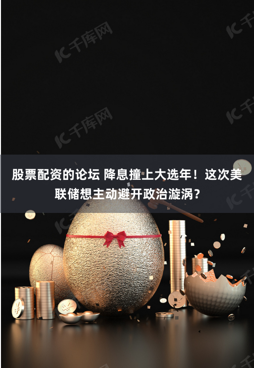 股票配资的论坛 降息撞上大选年！这次美联储想主动避开政治漩涡？