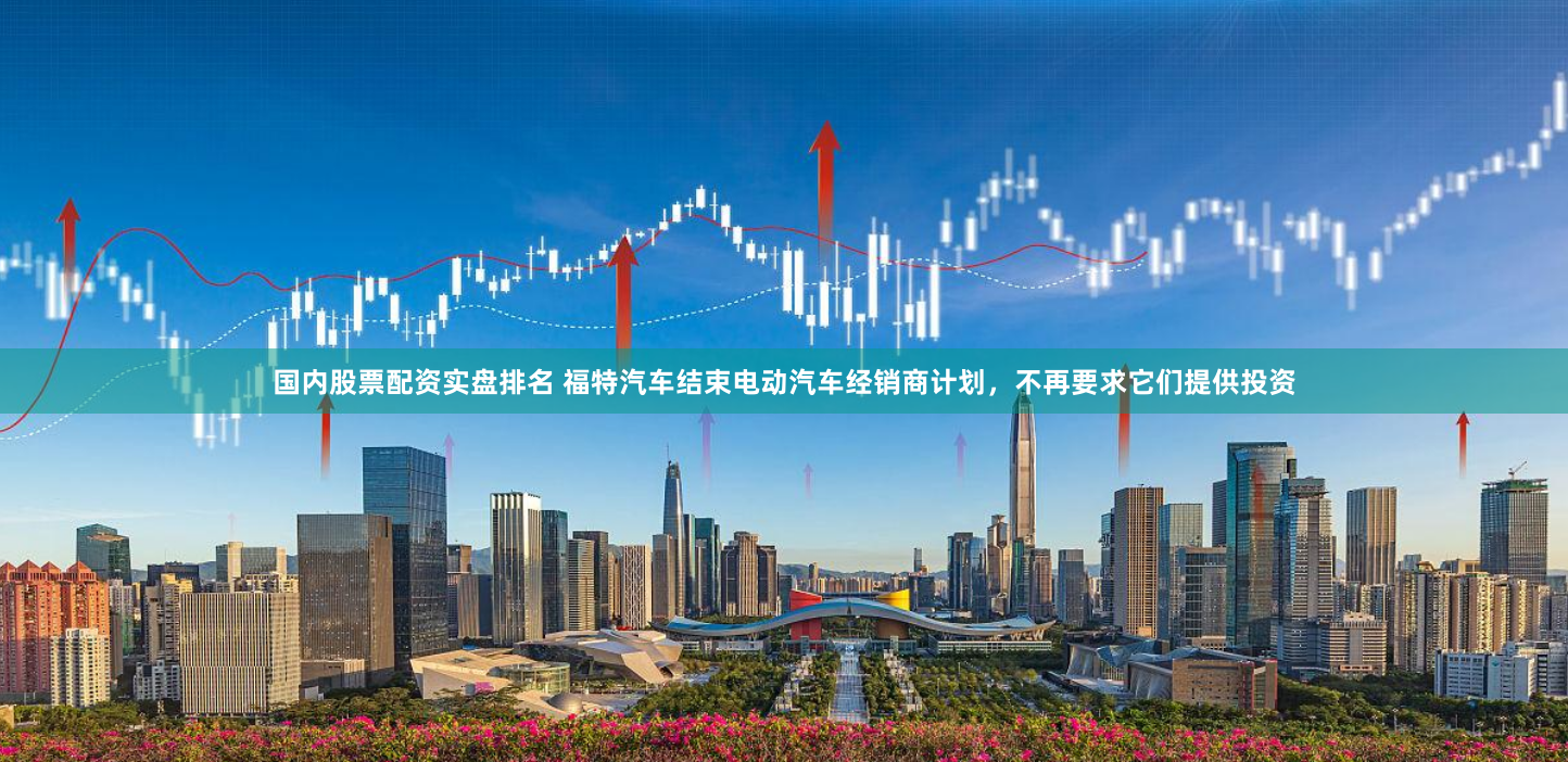 国内股票配资实盘排名 福特汽车结束电动汽车经销商计划，不再要求它们提供投资