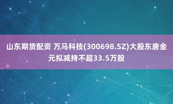 山东期货配资 万马科技(300698.SZ)大股东唐金元拟减持不超33.5万股