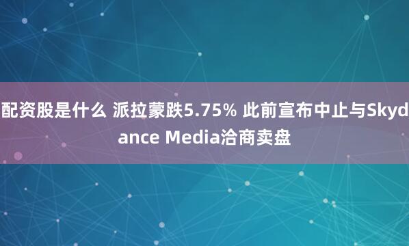 配资股是什么 派拉蒙跌5.75% 此前宣布中止与Skydance Media洽商卖盘