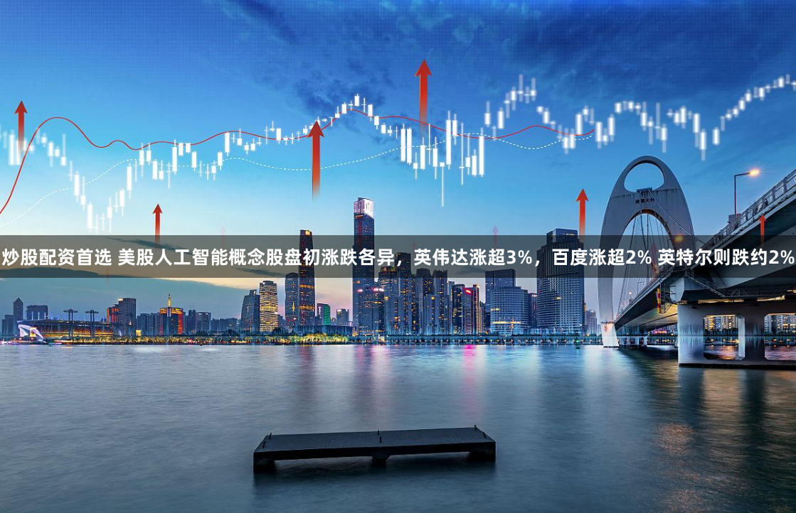 炒股配资首选 美股人工智能概念股盘初涨跌各异，英伟达涨超3%，百度涨超2% 英特尔则跌约2%
