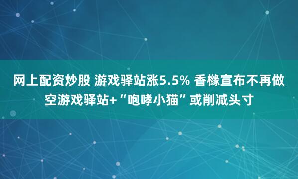 网上配资炒股 游戏驿站涨5.5% 香橼宣布不再做空游戏驿站+“咆哮小猫”或削减头寸