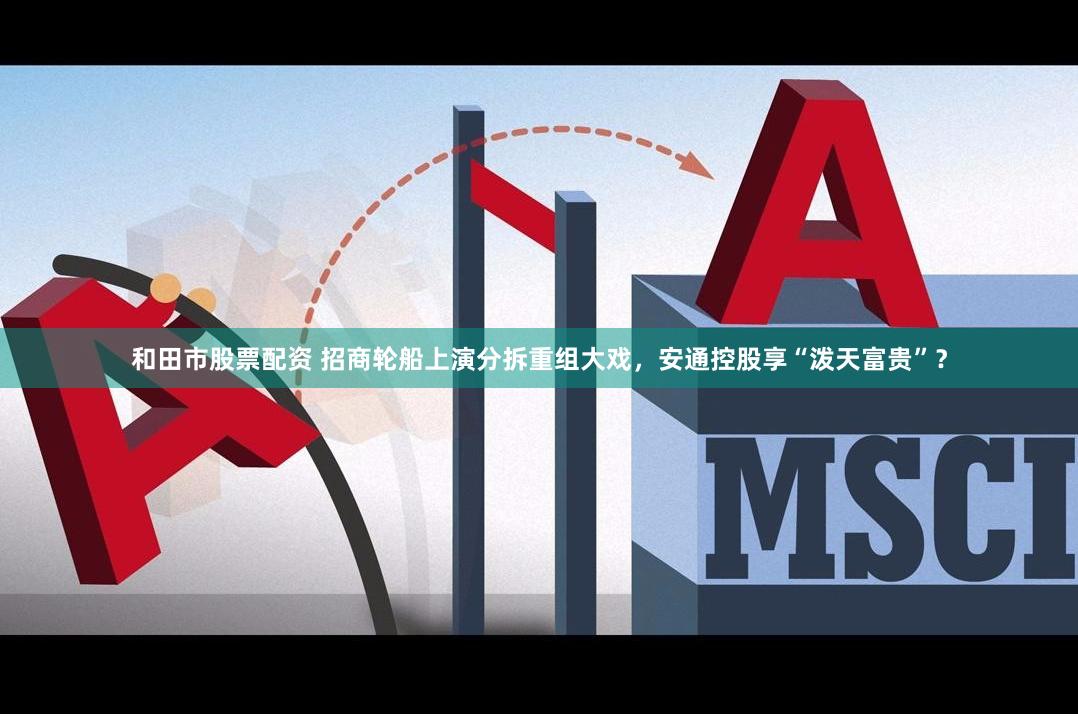 和田市股票配资 招商轮船上演分拆重组大戏，安通控股享“泼天富贵”？