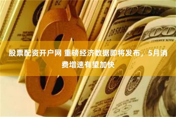 股票配资开户网 重磅经济数据即将发布，5月消费增速有望加快