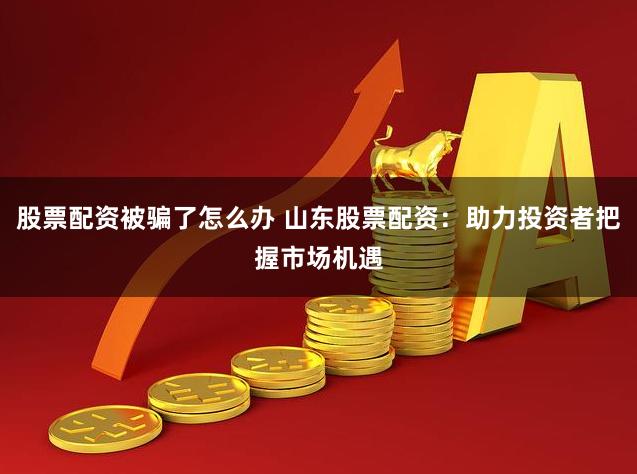 股票配资被骗了怎么办 山东股票配资：助力投资者把握市场机遇