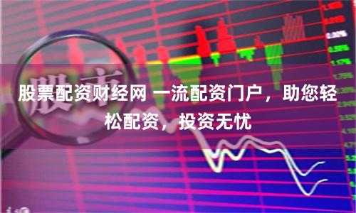 股票配资财经网 一流配资门户，助您轻松配资，投资无忧