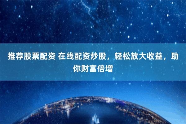 推荐股票配资 在线配资炒股，轻松放大收益，助你财富倍增