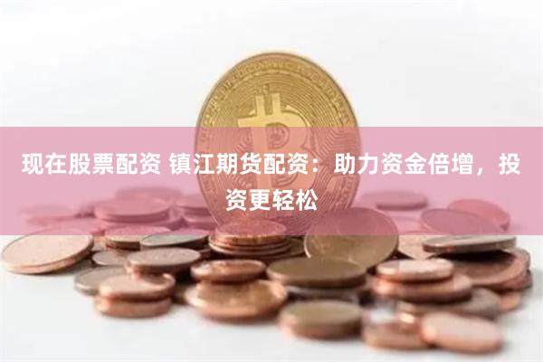 现在股票配资 镇江期货配资：助力资金倍增，投资更轻松