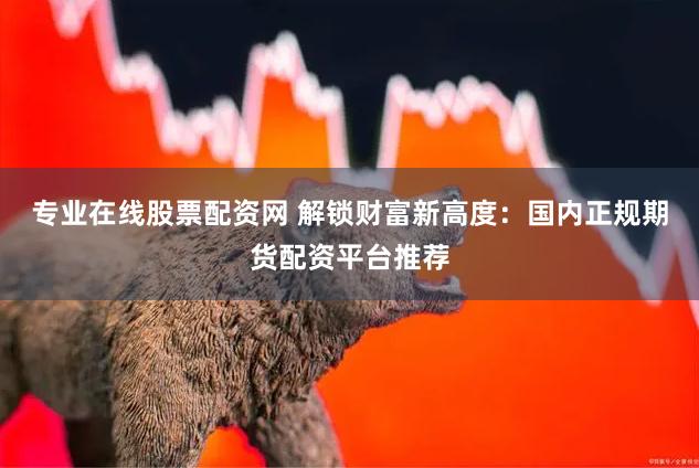 专业在线股票配资网 解锁财富新高度：国内正规期货配资平台推荐