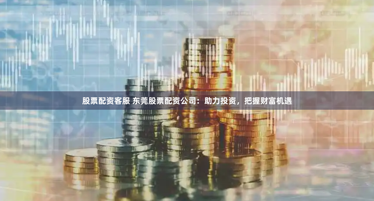股票配资客服 东莞股票配资公司：助力投资，把握财富机遇