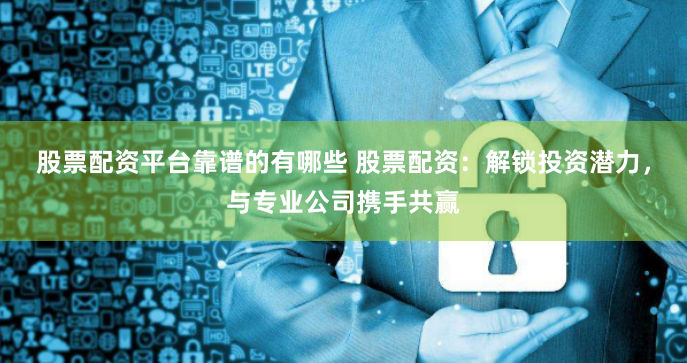 股票配资平台靠谱的有哪些 股票配资：解锁投资潜力，与专业公司携手共赢