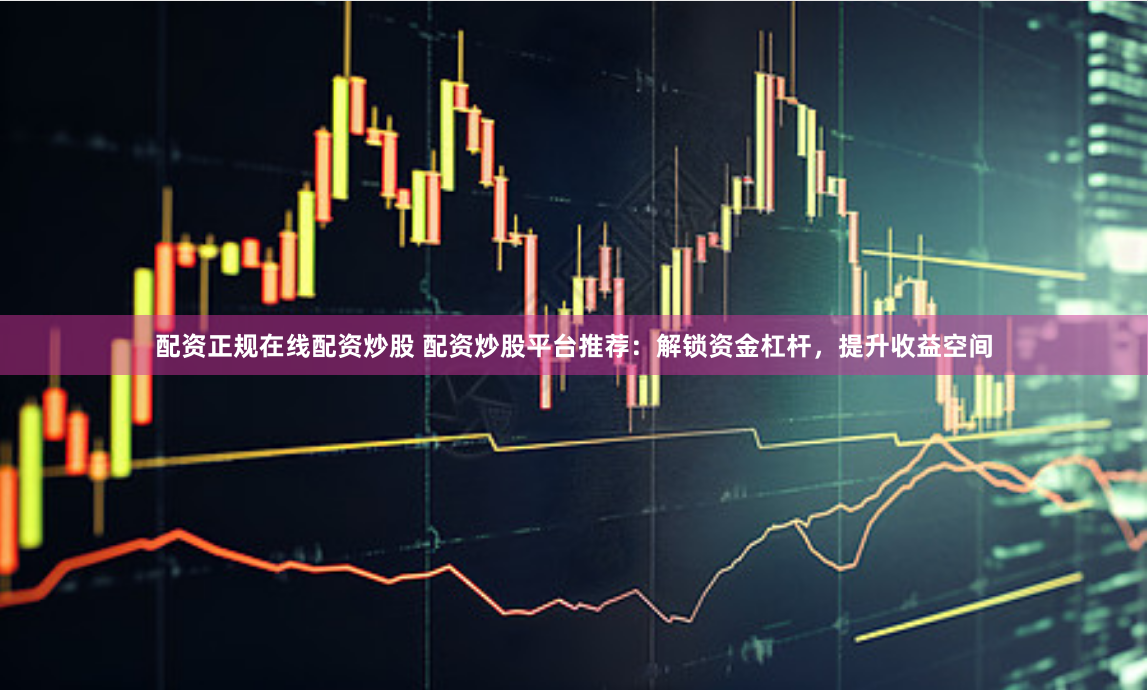 配资正规在线配资炒股 配资炒股平台推荐：解锁资金杠杆，提升收益空间