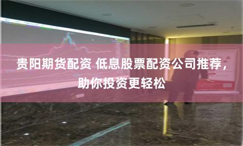贵阳期货配资 低息股票配资公司推荐,助你投资更轻松